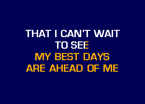 THAT I CAN'T WAIT
TO SEE

MY BEST DAYS
ARE AHEAD OF ME