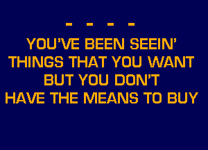 YOU'VE BEEN SEEIN'
THINGS THAT YOU WANT
BUT YOU DON'T
HAVE THE MEANS TO BUY