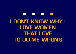 I DON'T KNOW WHY I

LOVE WOMEN
THAT LOVE

TO DO ME WRONG