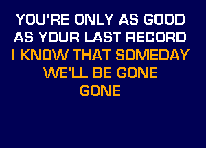YOU'RE ONLY AS GOOD
AS YOUR LAST RECORD
I KNOW THAT SOMEDAY
WE'LL BE GONE
GONE