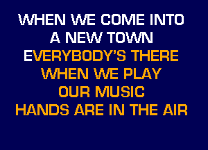WHEN WE COME INTO
A NEW TOWN
EVERYBODY'S THERE
WHEN WE PLAY
OUR MUSIC
HANDS ARE IN THE AIR