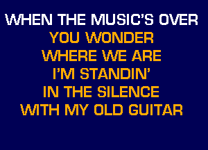 WHEN THE MUSILTS OVER
YOU WONDER
WHERE WE ARE
I'M STANDIN'

IN THE SILENCE
WITH MY OLD GUITAR