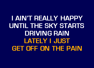 I AIN'T REALLY HAPPY
UNTIL THE SKY STARTS
DRIVING RAIN
LATELY I JUST
GET OFF ON THE PAIN