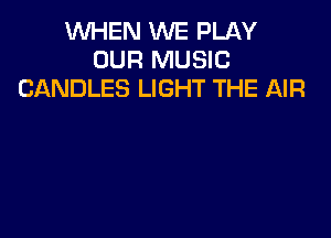 WHEN WE PLAY
OUR MUSIC
CANDLES LIGHT THE AIR
