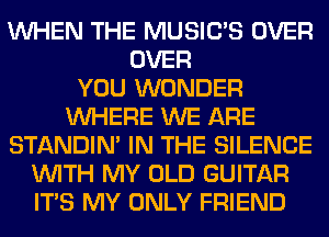 WHEN THE MUSILTS OVER
OVER
YOU WONDER
WHERE WE ARE
STANDIN' IN THE SILENCE
WITH MY OLD GUITAR
ITS MY ONLY FRIEND