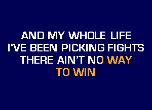 AND MY WHOLE LIFE
I'VE BEEN PICKING FIGHTS
THERE AIN'T NO WAY
TO WIN