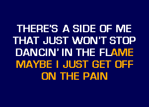 THERE'S A SIDE OF ME

THAT JUST WON'T STOP

DANCIN' IN THE FLAME

MAYBE I JUST GET OFF
ON THE PAIN