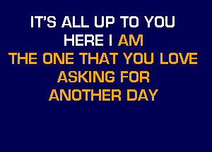 ITS ALL UP TO YOU
HERE I AM
THE ONE THAT YOU LOVE
ASKING FOR
ANOTHER DAY