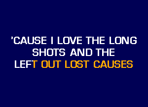 'CAUSE I LOVE THE LONG
SHOTS AND THE
LEFT OUT LOST CAUSES