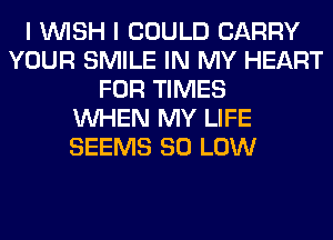 I WISH I COULD CARRY
YOUR SMILE IN MY HEART
FOR TIMES
WHEN MY LIFE
SEEMS 80 LOW