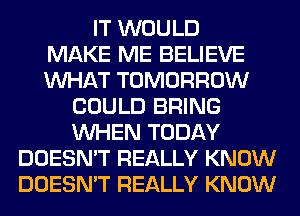 IT WOULD
MAKE ME BELIEVE
WHAT TOMORROW
COULD BRING
WHEN TODAY
DOESN'T REALLY KNOW
DOESN'T REALLY KNOW