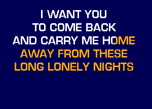 I WANT YOU
TO COME BACK
AND CARRY ME HOME
AWAY FROM THESE
LONG LONELY NIGHTS