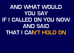 AND WHAT WOULD
YOU SAY
IF I CALLED ON YOU NOW
AND SAID
THAT I CAN'T HOLD 0N