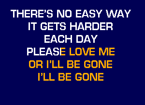 THERE'S N0 EASY WAY
IT GETS HARDER
EACH DAY
PLEASE LOVE ME
OR I'LL BE GONE
I'LL BE GONE