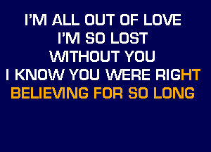 I'M ALL OUT OF LOVE
I'M SO LOST
WITHOUT YOU
I KNOW YOU WERE RIGHT
BELIEVING FOR SO LONG