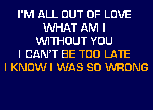 I'M ALL OUT OF LOVE
INHAT AM I
INITHOUT YOU
I CAN'T BE TOO LATE
I KNOWI WAS 80 WRONG