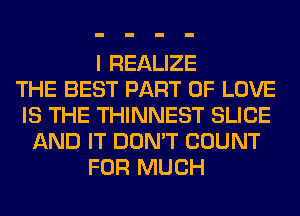 I REALIZE
THE BEST PART OF LOVE
IS THE THINNEST SLICE
AND IT DON'T COUNT
FOR MUCH