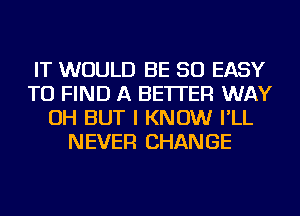 IT WOULD BE SO EASY
TO FIND A BETTER WAY
OH BUT I KNOW I'LL
NEVER CHANGE