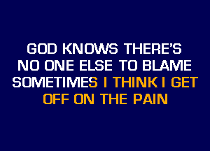 GOD KNOWS THERE'S
NO ONE ELSE TU BLAME
SOMETIMES I THINKI GET
OFF ON THE PAIN