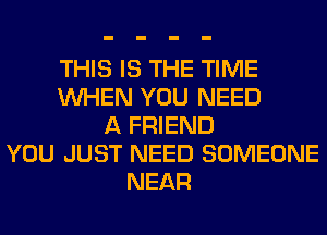 THIS IS THE TIME
WHEN YOU NEED
A FRIEND
YOU JUST NEED SOMEONE
NEAR