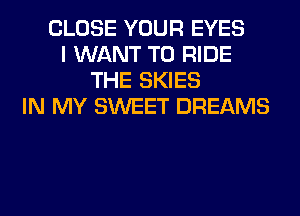 CLOSE YOUR EYES
I WANT TO RIDE
THE SKIES
IN MY SWEET DREAMS