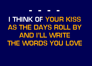 I THINK OF YOUR KISS
AS THE DAYS ROLL BY
AND I'LL WRITE
THE WORDS YOU LOVE