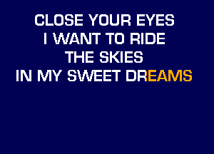 CLOSE YOUR EYES
I WANT TO RIDE
THE SKIES
IN MY SWEET DREAMS