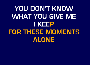 YOU DON'T KNOW
WHAT YOU GIVE ME
I KEEP
FOR THESE MOMENTS
ALONE