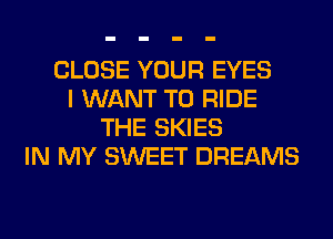 CLOSE YOUR EYES
I WANT TO RIDE
THE SKIES
IN MY SWEET DREAMS