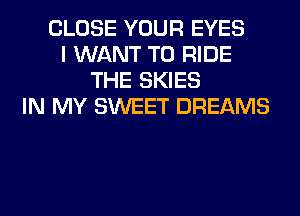 CLOSE YOUR EYES
I WANT TO RIDE
THE SKIES
IN MY SWEET DREAMS