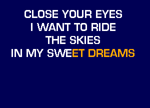 CLOSE YOUR EYES
I WANT TO RIDE
THE SKIES
IN MY SWEET DREAMS