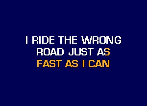 I RIDE THE WRONG
ROAD JUST AS

FAST AS I CAN