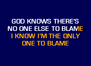 GOD KNOWS THERE'S
NO ONE ELSE TU BLAME
I KNOW I'M THE ONLY
ONE TO BLAME