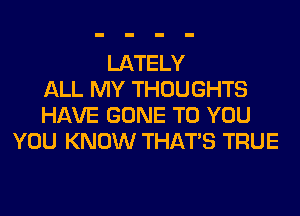 LATELY
ALL MY THOUGHTS
HAVE GONE TO YOU
YOU KNOW THAT'S TRUE