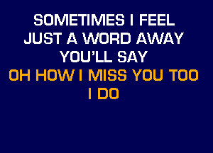SOMETIMES I FEEL
JUST A WORD AWAY
YOU'LL SAY
0H HOWI MISS YOU TOO
I DO