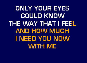 ONLY YOUR EYES
COULD KNOW
THE WAY THAT I FEEL
AND HOW MUCH
I NEED YOU NOW
WTH ME