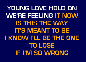 YOUNG LOVE HOLD 0N
WERE FEELING IT NOW
IS THIS THE WAY
ITS MEANT TO BE
I KNOW I'LL BE THE ONE
TO LOSE
IF I'M SO WRONG