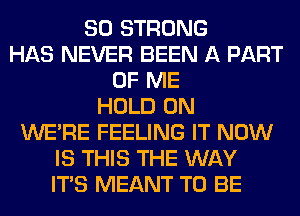 SO STRONG
HAS NEVER BEEN A PART
OF ME
HOLD 0N
WERE FEELING IT NOW
IS THIS THE WAY
ITS MEANT TO BE