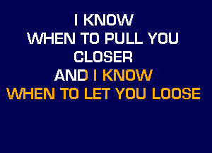 I KNOW
WHEN T0 PULL YOU
CLOSER
AND I KNOW
WHEN TO LET YOU LOOSE
