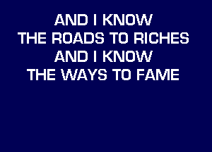 AND I KNOW
THE ROADS T0 RICHES
AND I KNOW
THE WAYS TO FAME