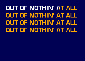 OUT OF NOTHIN' AT ALL
OUT OF NOTHIN' AT ALL
OUT OF NOTHIN' AT ALL
OUT OF NOTHIN' AT ALL