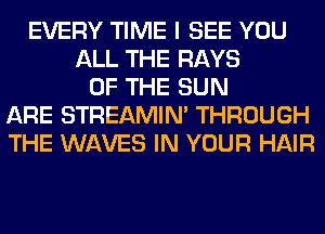 EVERY TIME I SEE YOU
ALL THE RAYS
OF THE SUN
ARE STREAMIN' THROUGH
THE WAVES IN YOUR HAIR