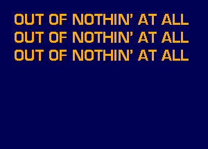 OUT OF NOTHIN' AT ALL
OUT OF NOTHIN' AT ALL
OUT OF NOTHIN' AT ALL