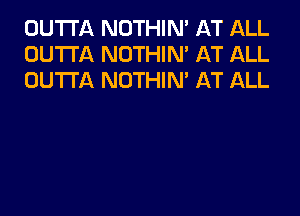 OUTTA NOTHIN' AT ALL
OUTTA NOTHIN' AT ALL
OUTTA NOTHIN' AT ALL