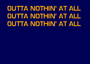 OUTTA NOTHIN' AT ALL
OUTTA NOTHIN' AT ALL
OUTTA NOTHIN' AT ALL