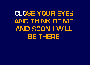 CLOSE YOUR EYES

AND THINK OF ME

AND SOON I WILL
BE THERE

g