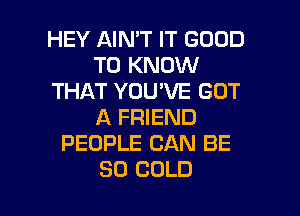 HEY AIN'T IT GOOD
TO KNOW
THAT YOU'VE GOT
A FRIEND
PEOPLE CAN BE

SO COLD l
