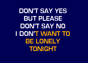 DON'T SAY YES
BUT PLEASE
DON'T SAY NO

I DON'T WANT TO
BE LONELY
TONIGHT