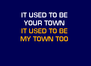 IT USED TO BE
YOUR TOWN
IT USED TO BE

MY TOWN T00
