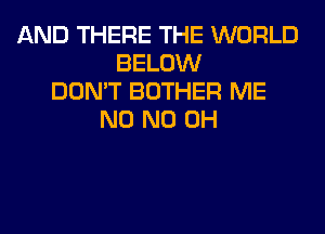 AND THERE THE WORLD
BELOW
DON'T BOTHER ME
N0 ND OH